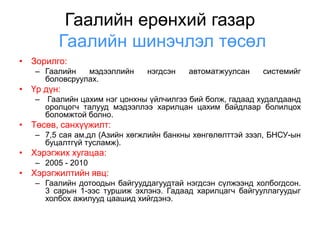 Гаалийн ерөнхий газар
        Гаалийн шинэчлэл төсөл
• Зорилго:
   – Гаалийн   мэдээллийн     нэгдсэн   автоматжуулсан    системийг
     боловсруулах.
• Үр дүн:
   – Гаалийн цахим нэг цонхны үйлчилгээ бий болж, гадаад худалдаанд
     оролцогч талууд мэдээллээ харилцан цахим байдлаар болилцох
     боломжтой болно.
• Төсөв, санхүүжилт:
   – 7,5 сая ам.дл (Азийн хөгжлийн банкны хөнгөлөлттэй зээл, БНСУ-ын
     буцалтгүй тусламж).
• Хэрэгжих хугацаа:
   – 2005 - 2010
• Хэрэгжилтийн явц:
   – Гаалийн дотоодын байгууддагуудтай нэгдсэн сүлжээнд холбогдсон.
     3 сарын 1-ээс туршиж эхлэнэ. Гадаад харилцагч байгууллагуудыг
     холбох ажилууд цаашид хийгдэнэ.
 