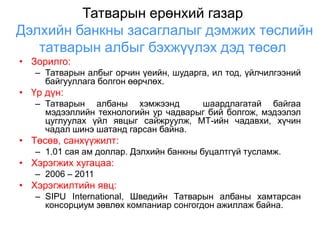 Татварын ерөнхий газар
Дэлхийн банкны засаглалыг дэмжих төслийн
   татварын албыг бэхжүүлэх дэд төсөл
• Зорилго:
   – Татварын албыг орчин үеийн, шударга, ил тод, үйлчилгээний
     байгууллага болгон өөрчлөх.
• Үр дүн:
   – Татварын албаны хэмжээнд         шаардлагатай байгаа
     мэдээллийн технологийн ур чадварыг бий болгож, мэдээлэл
     цуглуулах үйл явцыг сайжруулж, МТ-ийн чадавхи, хүчин
     чадал шинэ шатанд гарсан байна.
• Төсөв, санхүүжилт:
   – 1.01 сая ам доллар. Дэлхийн банкны буцалтгүй тусламж.
• Хэрэгжих хугацаа:
   – 2006 – 2011
• Хэрэгжилтийн явц:
   – SIPU International, Шведийн Татварын албаны хамтарсан
     консорциум зөвлөх компаниар сонгогдон ажиллаж байна.
 