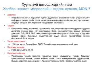 Хууль зүй дотоод хэргийн яам
Холбоо, хяналт, мэдээллийн нэгдсэн сүлжээ, МОN-7
•   Зорилго:
     – Улаанбаатар хотын яаралтай түргэн дуудлагын ажиллагааг олон улсын жишигт
        нийцүүлэх, орчин үеийн тоног төхөөрөмж ашиглан иргэдийн амь нас, эрүүл мэнд,
        аюулгүй байдал, өмч хөрөнгийг найдвартай хамгаалах
•   Үр дүн:
     – Цагдаагийн газар, яаралтай тусламжийн төв, онцгой байдлын газруудын шуурхай
        дуудлага хүлээн авах үйл ажиллагааг бүрэн автоматжуулж, ажлын бүтээмж
        дээшлэх, GIS, GPS, TRS технологийн тусламжтайгаар авто объектууд, эргүүлийн
        цагдаа нарын байршил, хөдөлгөөнийг шууд хянах, удирдлагаар хангах
        боломжтой болж чадна.
•   Төсөв, санхүүжилт:
     – 12,6 сая ам.дл Эксим банк, БНСУ Засгийн газарын хөнгөлөлттэй зээл
•   Хэрэгжих хугацаа:
     – 2009.06.31 -2010.05.31
•   Хэрэгжилтийн явц:
     – Удирдлагын төвийн барилга угсралтын ажил, Удирдлагын төвийн барилгыг
        цахилгаанаар хангах, шилэн кабель татах, тоног төхөөрөмжийн суурилуулах,
        Эцсийн хэрэглэгчдийн сургалт , Үйл ажиллагааны бэлэн байдлыг шалгах ажил
 