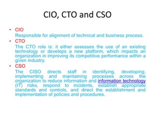 CIO, CTO and CSO
• CIO
  Responsible for alignment of technical and business process.
• CTO
  The CTO role is: it either assesses the use of an existing
  technology or develops a new platform, which impacts an
  organization in improving its competitive performance within a
  given industry.
• CSO
  The CISO directs staff in identifying, developing,
  implementing and maintaining processes across the
  organization to reduce information and information technology
  (IT) risks, respond to incidents, establish appropriate
  standards and controls, and direct the establishment and
  implementation of policies and procedures.
 