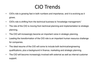 CIO Trends
•   CIO's role is growing fast in both numbers and importance, and it is evolving as it
    grows.

•   CIO's role is shifting from the technical business to 'knowledge management.'

•   The role of the CIO is moving from technical planning and implementation to strategic
    planning.

•   The CIO will increasingly become an important voice in strategic planning.

•   Leading the transformation of the CIO role is an important human resource challenge
    for companies.

•   The ideal resume of the CIO will come to include both technical/engineering
    qualifications, plus a background in finance, marketing and strategic planning.

•   The CIO will become increasingly involved with external as well as internal customer
    support.
 