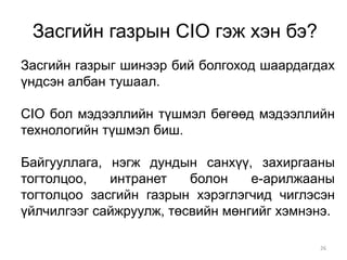 Засгийн газрын CIO гэж хэн бэ?
Засгийн газрыг шинээр бий болгоход шаардагдах
үндсэн албан тушаал.

CIO бол мэдээллийн түшмэл бөгөөд мэдээллийн
технологийн түшмэл биш.

Байгууллага, нэгж дундын санхүү, захиргааны
тогтолцоо,   интранет    болон    е-арилжааны
тогтолцоо засгийн газрын хэрэглэгчид чиглэсэн
үйлчилгээг сайжруулж, төсвийн мөнгийг хэмнэнэ.

                                           26
 