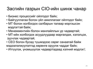 Засгийн газрын CIO-ийн шинж чанар
• Бизнес процессийг ойлгодог байх;
• Байгууллагаа болон үйл ажиллагааг ойлгодог байх;
• МТ болон холбогдох салбарын талаар мэргэшсэн
  мэдлэгтэй байх;
• Менежментийн болон манлайллын ур чадвартай;
• МТ-ийн холбогдох асуудлуудаар маргалдах, хэлэлцэх,
 зуучлах чадвартай;
• CEO болон бусад түшмэдээс сөрөг санаатай байж
мэдээлэлжүүлэлтэд хөрөнгө оруулж чаддаг байх;
• Итгүүлэх, үнэмшүүлэх чадвар/гадаад хэлний мэдлэг/;




                                                   29
 