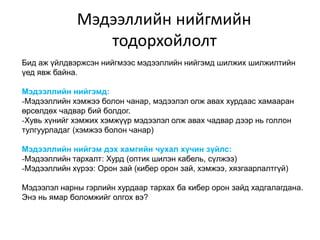Мэдээллийн нийгмийн
                 тодорхойлолт
Бид аж үйлдвэржсэн нийгмээс мэдээллийн нийгэмд шилжих шилжилтийн
үед явж байна.

Мэдээллийн нийгэмд:
-Мэдээллийн хэмжээ болон чанар, мэдээлэл олж авах хурдаас хамааран
өрсөлдөх чадвар бий болдог.
-Хувь хүнийг хэмжих хэмжүүр мэдээлэл олж авах чадвар дээр нь голлон
тулгуурладаг (хэмжээ болон чанар)

Мэдээллийн нийгэм дэх хамгийн чухал хүчин зүйлс:
-Мэдээллийн тархалт: Хурд (оптик шилэн кабель, сүлжээ)
-Мэдээллийн хүрээ: Орон зай (кибер орон зай, хэмжээ, хязгаарлалтгүй)

Мэдээлэл нарны гэрлийн хурдаар тархах ба кибер орон зайд хадгалагдана.
Энэ нь ямар боломжийг олгох вэ?
 