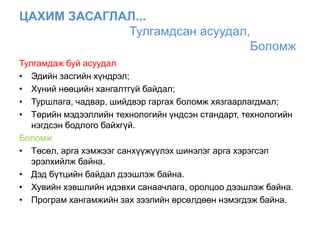 ЦАХИМ ЗАСАГЛАЛ...
             Тулгамдсан асуудал,
                                Боломж
Тулгамдаж буй асуудал
• Эдийн засгийн хүндрэл;
• Хүний нөөцийн хангалтгүй байдал;
• Туршлага, чадвар, шийдвэр гаргах боломж хязгаарлагдмал;
• Төрийн мэдээллийн технологийн үндсэн стандарт, технологийн
   нэгдсэн бодлого байхгүй.
Боломж
• Төсөл, арга хэмжээг санхүүжүүлэх шинэлэг арга хэрэгсэл
   эрэлхийлж байна.
• Дэд бүтцийн байдал дээшлэж байна.
• Хувийн хэвшлийн идэвхи санаачлага, оролцоо дээшлэж байна.
• Програм хангамжийн зах зээлийн өрсөлдөөн нэмэгдэж байна.
 