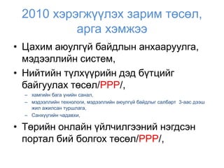 2010 хэрэгжүүлэх зарим төсөл,
          арга хэмжээ
• Цахим аюулгүй байдлын анхааруулга,
  мэдээллийн систем,
• Нийтийн түлхүүрийн дэд бүтцийг
  байгуулах төсөл/PPP/,
  – хамгийн бага үнийн санал,
  – мэдээллийн технологи, мэдээллийн аюулгүй байдлыг салбарт 3-аас дээш
    жил ажилсан туршлага,
  – Санхүүгийн чадавхи,

• Төрийн онлайн үйлчилгээний нэгдсэн
  портал бий болгох төсөл/PPP/,
 