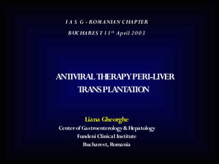 I A S G - ROMANIAN C HAPTER
   BUC HARES T 1 1 th Ap ril 2 0 0 3




ANTIVIRAL THERAPYPERI-LIVER
     TRANSPLANTATION


          Liana Gheorghe
Center of Gastroenterology & Hepatology
       Fundeni Clinical Institute
          Bucharest, Romania
 