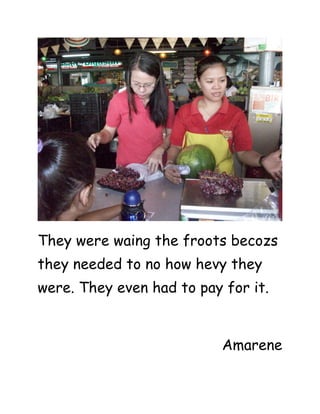 They were waing the froots becozs
they needed to no how hevy they
were. They even had to pay for it.


                           Amarene
 