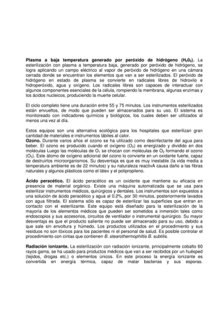 Plasma a baja temperatura generado por peróxido de hidrógeno (H202). La
esterilización con plasma a temperatura baja, generado por peróxido de hidrógeno, se
logra aplicando un campo eléctrico al vapor de peróxido de hidrógeno en una cámara
cerrada donde se encuentran los elementos que van a ser esterilizados. El peróxido de
hidrógeno en estado de plasma se convierte en radicales libres de hidroxilo e
hidroperóxido, agua y oxígeno. Los radicales libres son capaces de interactuar con
algunos componentes esenciales de la célula, rompiendo la membrana, algunas enzimas y
los ácidos nucleicos, produciendo la muerte celular.
El ciclo completo tiene una duración entre 55 y 75 minutos. Los instrumentos esterilizados
están envueltos, de modo que pueden ser almacenados para su uso. El sistema es
monitoreado con indicadores químicos y biológicos, los cuales deben ser utilizados al
menos una vez al día.
Estos equipos son una alternativa ecológica para los hospitales que esterilizan gran
cantidad de materiales e instrumentos lábiles al calor.
Ozono. Durante varios años el ozono se ha utilizado como desinfectante del agua para
beber. El ozono es producido cuando el oxígeno (O2) es energizado y dividido en dos
moléculas Luego las moléculas de O1 se chocan con moléculas de O2 formando el ozono
(O3). Este átomo de oxígeno adicional del ozono lo convierte en un oxidante fuerte, capaz
de destruirlos microorganismos. Su desventaja es que es muy inestable (la vida media a
temperatura ambiente es de 22 minutos) y su naturaleza reactivA causa daño a las fibras
naturales y algunos plásticos como el látex y el polipropileno.
Ácido peracético. El ácido peracético es un oxidante que mantiene su eficacia en
presencia de material orgánico. Existe una máquina automatizada que se usa para
esterilizar instrumentos médicos, quirúrgicos y dentales. Los instrumentos son expuestos a
una solución de ácido peracético y agua al 0.2%, por 30 minutos, posteriormente lavados
con agua filtrada. El sistema sólo es capaz de esterilizar las superficies que entran en
contacto con el esterilizante. Este equipo está diseñado para la esterilización de la
mayoría de los elementos médicos que pueden ser sometidos a inmersión tales como
endoscopios y sus accesorios, circuitos de ventilador o instrumental quirúrgico. Su mayor
desventaja es que el producto saliente no puede ser almacenado para su uso, debido a
que sale sin envoltura y húmedo. Los productos utilizados en el procedimiento y sus
residuos no son tóxicos para los pacientes ni el personal de salud. Es posible controlar el
procedimiento con cintas que contienen B. stearothermophiltis B. subtilis.
Radiación ionizante. La esterilización con radiación ionizante, principalmente cobalto 60
rayos gama, se ha usado para productos médicos que van a ser recibidos por un huésped
(tejidos, drogas etc.) o elementos únicos. En este proceso la energía ionizante es
convertida en energía térmica, capaz de matar bacterias y sus esporas.
 