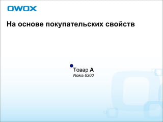 На основе покупательских свойств Товар  А Nokia 6300 