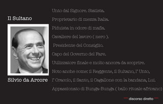 Unto dal Signore. Statista.
Il Sultano           Proprietario di mezza Italia.

                     Piduista in odore di mafia.

                     Cavaliere del lavoro ( nero ).

                      Presidente del Consiglio.

                     Capo del Governo del Fare.

                     Utilizzatore finale e molto ancora da scoprire.

                     Noto anche come: il Reggente, il Sultano, l’ Unto,

Silvio da Arcore l’ Oracolo, il Santo, il Cagallone con la bandana, Lui.
                     Appassionato di Bunga-Bunga ( ballo rituale africano)

                                                         °°° discorso diretto °°°
 