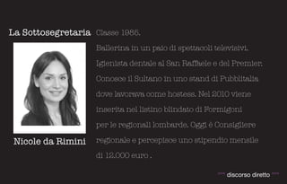 La Sottosegretaria Classe 1985.
                    Ballerina in un paio di spettacoli televisivi.

                    Igienista dentale al San Raffaele e del Premier.

                    Conosce il Sultano in uno stand di Pubblitalia

                    dove lavorava come hostess. Nel 2010 viene

                    inserita nel listino blindato di Formigoni

                    per le regionali lombarde. Oggi è Consigliere

 Nicole da Rimini   regionale e percepisce uno stipendio mensile

                    di 12.000 euro .

                                                        °°° discorso diretto °°°
 