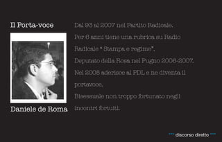 Il Porta-voce      Dal 93 al 2007 nel Partito Radicale.

                   Per 6 anni tiene una rubrica su Radio

                   Radicale “ Stampa e regime”.

                   Deputato della Rosa nel Pugno 2006-2007.

                   Nel 2008 aderisce al PDL e ne diventa il

                   portavoce.

                   Bisessuale non troppo fortunato negli

Daniele de Roma incontri fortuiti.


                                                     °°° discorso diretto °°°
 