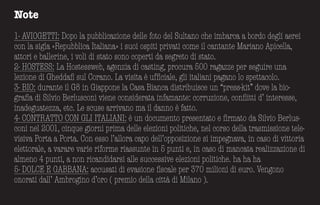 Note
1- AVIOGETTI: Dopo la pub­b­licazione delle foto del Sultano che imb­arca a b­ordo degli aerei
con la sigla «Repub­b­lica Italiana» i suoi ospiti privati come il cantante Mariano Apicella,
attori e b­allerine, i voli di stato sono coperti da segreto di stato.
2- HOSTESS: La Hostessweb­, agenzia di casting, procura 500 ragazze per seguire una
lezione di Gheddafi sul Corano. La visita è ufficiale, gli italiani pagano lo spettacolo.
3- BIO: durante il G8 in Giappone la Casa Bianca distribuisce un “press-kit” dove la bio-
grafia di Silvio Berlusconi viene considerata infamante: corruzione, conflitti d’ interesse,
inadeguatezza, etc. Le scuse arrivano ma il danno è fatto.
4- CONTRATTO CON GLI ITALIANI: è un documento presentato e firmato da Silvio Berlus-
coni nel 2001, cinque giorni prima delle elezioni politiche, nel corso della trasmissione tele-
visiva Porta a Porta. Con esso l’allora capo dell’opposizione si impegnava, in caso di vittoria
elettorale, a varare varie riforme riassunte in 5 punti e, in caso di mancata realizzazione di
almeno 4 punti, a non ricandidarsi alle successive elezioni politiche. ha ha ha
5- DOLCE E GABBANA: accusati di evasione fiscale per 370 milioni di euro. Vengono
onorati dall’ Ambrogino d’oro ( premio della città di Milano ).
 