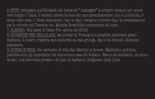 6- SPOT: campagna pubblicitaria che invita ad “ impiegare” le proprie vacanze per conos-
cere meglio l’ Italia. Il sultano presta la voce allo spot gratuitamente ( non è pubblicità, è
senso dello stato ). Gravi mancanze ( tipo le Alpi ) vengono corrette dopo la presentazione
per le critiche del Trentino etc. Michela Brambilla è promotrice del tutto.
7- ALBANO: «Sui passi di Padre Pio» alb­um del 2009.
8- SUONERIE PER CELLULARI: dal portale di Formigoni è possibile scaricarle gratu-
itamente. Il nostro, registra spot elettorali su b­asi grunge, rap e via dicendo. Successo
planetario.
9- BUNGA BUNGA: rito esclusivo di villa San Martino a Arcore. Machismo, sodomia,
pedofilia sono gli ingredienti dei dopocena a casa del Sultano. Fanno da corollario: un trono
dorato, una discoteca privata e dei pali da lapdance. Originario della Lib­ia.
 