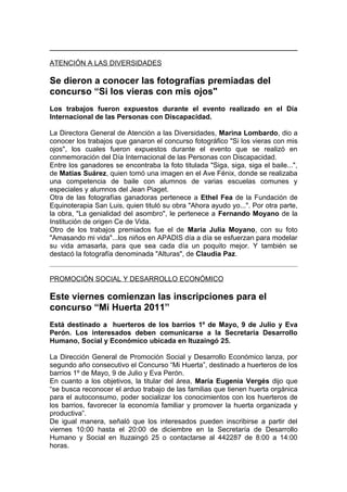 ATENCIÓN A LAS DIVERSIDADES

Se dieron a conocer las fotografías premiadas del
concurso “Si los vieras con mis ojos"
Los trabajos fueron expuestos durante el evento realizado en el Día
Internacional de las Personas con Discapacidad.

La Directora General de Atención a las Diversidades, Marina Lombardo, dio a
conocer los trabajos que ganaron el concurso fotográfico "Si los vieras con mis
ojos", los cuales fueron expuestos durante el evento que se realizó en
conmemoración del Día Internacional de las Personas con Discapacidad.
Entre los ganadores se encontraba la foto titulada "Siga, siga, siga el baile...",
de Matías Suárez, quien tomó una imagen en el Ave Fénix, donde se realizaba
una competencia de baile con alumnos de varias escuelas comunes y
especiales y alumnos del Jean Piaget.
Otra de las fotografías ganadoras pertenece a Ethel Fea de la Fundación de
Equinoterapia San Luis, quien tituló su obra "Ahora ayudo yo...". Por otra parte,
la obra, "La genialidad del asombro", le pertenece a Fernando Moyano de la
Institución de origen Ce de Vida.
Otro de los trabajos premiados fue el de Maria Julia Moyano, con su foto
"Amasando mi vida"...los niños en APADIS día a día se esfuerzan para modelar
su vida amasarla, para que sea cada día un poquito mejor. Y también se
destacó la fotografía denominada "Alturas", de Claudia Paz.


PROMOCIÓN SOCIAL Y DESARROLLO ECONÓMICO

Este viernes comienzan las inscripciones para el
concurso “Mi Huerta 2011”
Está destinado a huerteros de los barrios 1º de Mayo, 9 de Julio y Eva
Perón. Los interesados deben comunicarse a la Secretaria Desarrollo
Humano, Social y Económico ubicada en Ituzaingó 25.

La Dirección General de Promoción Social y Desarrollo Económico lanza, por
segundo año consecutivo el Concurso “Mi Huerta”, destinado a huerteros de los
barrios 1º de Mayo, 9 de Julio y Eva Perón.
En cuanto a los objetivos, la titular del área, María Eugenia Vergés dijo que
“se busca reconocer el arduo trabajo de las familias que tienen huerta orgánica
para el autoconsumo, poder socializar los conocimientos con los huerteros de
los barrios, favorecer la economía familiar y promover la huerta organizada y
productiva”.
De igual manera, señaló que los interesados pueden inscribirse a partir del
viernes 10:00 hasta el 20:00 de diciembre en la Secretaría de Desarrollo
Humano y Social en Ituzaingó 25 o contactarse al 442287 de 8:00 a 14:00
horas.
 