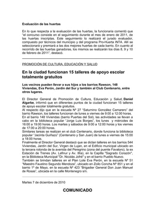 Evaluación de las huertas

En lo que respecta a la evaluación de las huertas, la funcionaria comentó que
“el concurso consiste en el seguimiento durante el mes de enero de 2011, de
las huertas inscriptas. Este seguimiento lo realizará el jurado evaluador,
compuesto por técnicos del municipio y del programa Pro-Huerta INTA. Allí se
seleccionará y premiará a las dos mejores huertas de cada barrio. En cuanto al
recorrido de las huertas ganadoras, los mismos se realizarán los días 8, 9 y 10
de febrero de 2011”, destacó.


PROMOCIÓN DE CULTURA, EDUCACIÓN Y SALUD

En la ciudad funcionan 15 talleres de apoyo escolar
totalmente gratuitos
Los vecinos pueden llevar a sus hijos a los barrios Rawson, 148
Viviendas, Eva Perón, Jardín del Sur y también al Club Centenario, entre
otros lugares.

El Director General de Promoción de Cultura, Educación y Salud, Daniel
Algarbe, informó que en diferentes puntos de la ciudad funcionan 15 talleres
de apoyo escolar totalmente gratuitos.
Al respecto dijo que en la escuela Nº 27 “Saturnino González Camarero” del
barrio Rawson, los talleres funcionan de lunes a viernes de 9:00 a 12:00 horas.
En el barrio 148 Viviendas (barrio Puertas del Sol), las actividades se llevan a
cabo en la biblioteca popular “Jorge Luis Borges”, los lunes y miércoles de
16:00 a 19:00 horas. Los martes y sábados de 9:00 a 12:00 horas y los viernes
de 17:00 a 20:00 horas.
Similares tareas se realizan en el club Centenario, donde funciona la biblioteca
popular “Jacinta Guiñazú” (Centenario y San Juan) de lunes a viernes de 15:00
a 18:00 horas.
Finalmente el Director General destacó que se dictan talleres en los barrios 544
Viviendas, Jardín del Sur, Virgen de Lujan, en el Edificio municipal ubicado en
la tercera rotonda de la avenida del Peregrino (zona del puente Favaloro), la ex
Estación de Trenes (Av. Lafinur y Av. Illía), en la Capilla "Sagrado Corazón",
en la Biblioteca Municipal "Dr. Nicolás Jofré" y en el barrio Pueblo Nuevo.
También se brindan talleres en el Plan Lote Eva Perón, en la escuela Nº 51
“Maestro Faustino Segundo Mendoza”, ubicado en Zoilo Concha Nº 851 y en el
barrio 1º de Mayo, en la escuela Nº 423 “Brigadier General Don Juan Manuel
de Rosas”, ubicada en la calle Montenegro s/n.


Martes 7 de diciembre de 2010

                             COMUNICADO
 