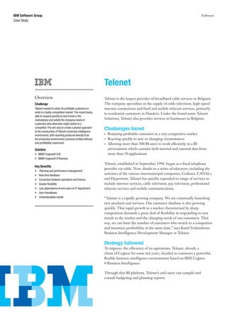 IBM Software Group                                                                                                                     Software
Case Study




                                                                      Telenet
             Overview                                                 Telenet is the largest provider of broadband cable services in Belgium.
             Challenge                                                The company specialises in the supply of cable television, high-speed
             Telenet needed to retain its profitable customers in     internet connections and fixed and mobile telecom services, primarily
             what is a highly competitive market. This meant being    to residential customers in Flanders. Under the brand name Telenet
             able to respond quickly to new trends in the
             marketplace and satisfy the changing needs of            Solutions, Telenet also provides services to businesses in Belgium.
             customers who otherwise might switch to a
             competitor. The aim was to create a phased approach      Challenges faced
             to the construction of Telenet’s business intelligence
             environment, with reporting produced directly from       •	   Retaining profitable customers in a very competitive market
             the production environment, business entities defined    •	   Reacting quickly to new or changing circumstances
             and profitability maximized.                             •	   Allowing more than 300 BI users to work efficiently in a BI
             Solution                                                      environment which contains both internal and external data from
             •	 IBM® Cognos® 8 BI                                          more than 50 applications
             •	 IBM® Cognos® 8 Planning
                                                                      Telenet, established in September 1996, began as a fixed telephony
             Key Benefits
                                                                      provider via cable. Now, thanks to a series of takeovers, including the
             •	   Planning and performance management
             •	   Real-time feedback                                  activities of the various intermunicipal companies, Codenet, CANAL+
             •	   Connection between operations and finance           and Hypertrust, Telenet has quickly expanded its range of services to
             •	   Greater flexibility                                 include internet services, cable television, pay television, professional
             •	   Less dependence of end-users on IT department       telecom services and mobile communications.
             •	   User-friendliness
             •	   Understandable results                              “Telenet is a rapidly growing company. We are continually launching
                                                                      new products and services. Our customer database is also growing
                                                                      quickly. That rapid growth in a market characterised by sharp
                                                                      competition demands a great deal of flexibility in responding to new
                                                                      trends in the market and the changing needs of our customers. That
                                                                      way, we can limit the number of customers who switch to a competitor
                                                                      and maximize profitability at the same time,” says Karel Verkinderen,
                                                                      Business Intelligence Development Manager at Telenet.

                                                                      Strategy followed
                                                                      To improve the efficiency of its operations, Telenet, already a
                                                                      client of Cognos for some ten years, decided to construct a powerful,
                                                                      flexible business intelligence environment based on IBM Cognos
                                                                      8 Business Intelligence.

                                                                      Through that BI platform, Telenet’s end-users can compile and
                                                                      consult budgeting and planning reports.
 
