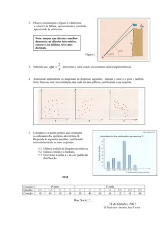 2.   Observe atentamente a figura 2 e determine
        a altura h da falésia, apresentando o resultado
        aproximado às milésimas.


           Nota: sempre que efectuar arredon-
           damentos em cálculos intermédios,
           conserve, no mínimo, três casas
           decimais.

                                                         Figura 2


                               2
   3.   Sabendo que tgα =        , determine o valor exacto das restantes razões trigonométricas.
                               3

   4.   Analisando atentamente os diagramas de dispersão seguintes, indique o sinal e o grau ( perfeita,
        forte, fraca ou nula) de correlação para cada um dos gráficos, justificando a sua resposta.




   5.   Considere o seguinte gráfico que representa
        os ordenados dos operários da empresa X.
        Responda às seguintes questões, justificando
        convenientemente as suas respostas;

             5.1 Elabore a tabela de frequências relativas.
             5.2 Indique a moda e a mediana.
             5.3 Determine a média e o desvio padrão da
                 distribuição.




                                     FIM


Cotações                1ª parte                                          2ª parte
Questão      1.1      1.2        2         3       1       2        3        4       5.1     5.2      5.3
Cotação      10       10        10         10      20      40       20       18      12      10       40

                                                Boa Sorte!!!...
                                                                             31 de Outubro 2003
                                                                         O Professor António José Vieira
 