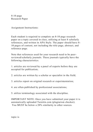 8-10 page
Research Paper
Assignment Instructions:
Each student is required to complete an 8-10 page research
paper on a topic covered in class, utilizing at least 8 scholarly
references, and written in APA Style. The paper should have 8-
10 pages of content, not including the title page, abstract, and
reference page.
Note that references used for your research need to be peer-
reviewed/scholarly journals. These journals typically have the
following characteristics:
1. articles are reviewed by a panel of experts before they are
accepted for publication;
2. articles are written by a scholar or specialist in the field;
3. articles report on original research or experimentation;
4. are often published by professional associations;
5. utilize terminology associated with the discipline.
IMPORTANT NOTE: Once you have submitted your paper it is
automatically uploaded Turnitin.com (plagiarism checker).
You MUST be below a 20% similarity to other sources.
topic is
 