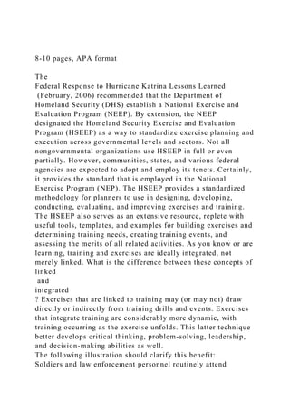 8-10 pages, APA format
The
Federal Response to Hurricane Katrina Lessons Learned
(February, 2006) recommended that the Department of
Homeland Security (DHS) establish a National Exercise and
Evaluation Program (NEEP). By extension, the NEEP
designated the Homeland Security Exercise and Evaluation
Program (HSEEP) as a way to standardize exercise planning and
execution across governmental levels and sectors. Not all
nongovernmental organizations use HSEEP in full or even
partially. However, communities, states, and various federal
agencies are expected to adopt and employ its tenets. Certainly,
it provides the standard that is employed in the National
Exercise Program (NEP). The HSEEP provides a standardized
methodology for planners to use in designing, developing,
conducting, evaluating, and improving exercises and training.
The HSEEP also serves as an extensive resource, replete with
useful tools, templates, and examples for building exercises and
determining training needs, creating training events, and
assessing the merits of all related activities. As you know or are
learning, training and exercises are ideally integrated, not
merely linked. What is the difference between these concepts of
linked
and
integrated
? Exercises that are linked to training may (or may not) draw
directly or indirectly from training drills and events. Exercises
that integrate training are considerably more dynamic, with
training occurring as the exercise unfolds. This latter technique
better develops critical thinking, problem-solving, leadership,
and decision-making abilities as well.
The following illustration should clarify this benefit:
Soldiers and law enforcement personnel routinely attend
 