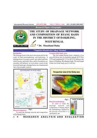 International Research Journal      ISSN-0975-3486        VOL. I * ISSUE—3 &4          RNI : RAJBIL/2009/30097

                                    Research Paper—Geography
                          THE STUDY OF DRAINAGE NETWORK
                          AND COMPOSITION OF RYANG BASIN
                            IN THE DISTRICT OF DARJILING,
                                    WEST BENGAL
 Dec.-09—Jan.-2010                    * Dr. Moushumi Datta

                                 *Nagindas Khandwala College Mumbai.
Introduction                                               Location of the Study Area
The drainage basin is the most convenient unit for the            The leaf shaped Ryang basin comprises of an
study of both geomorphology and hydrology. A               area of 63.64 sq. km. It is bound by latitude 260 53’N to
drainage basin is an open system, into which and from      270N and longitude 880 17’E to 880 25’E falling in the
which energy and matter flow, and its boundaries are       district of Darjiling, West Bengal, India. The total length
normally well defined. As rivers drain a much of the       of the river in the study area is 14.82 km.
terrestrial landscape, drainage basins are a fundamental
unit of geomorphic analysis.




                                                                                Fig 2
                                                           Research methodology
                                                                In order to study the
                                                           drainage network and
                                                           composition of Ryang Basin
                        Fig 1                              the methodology adopted by
Research objectives
     To study the drainage network and composition         the present researcher is a
of the Ryang basin.                                        rationalistic one

8
 