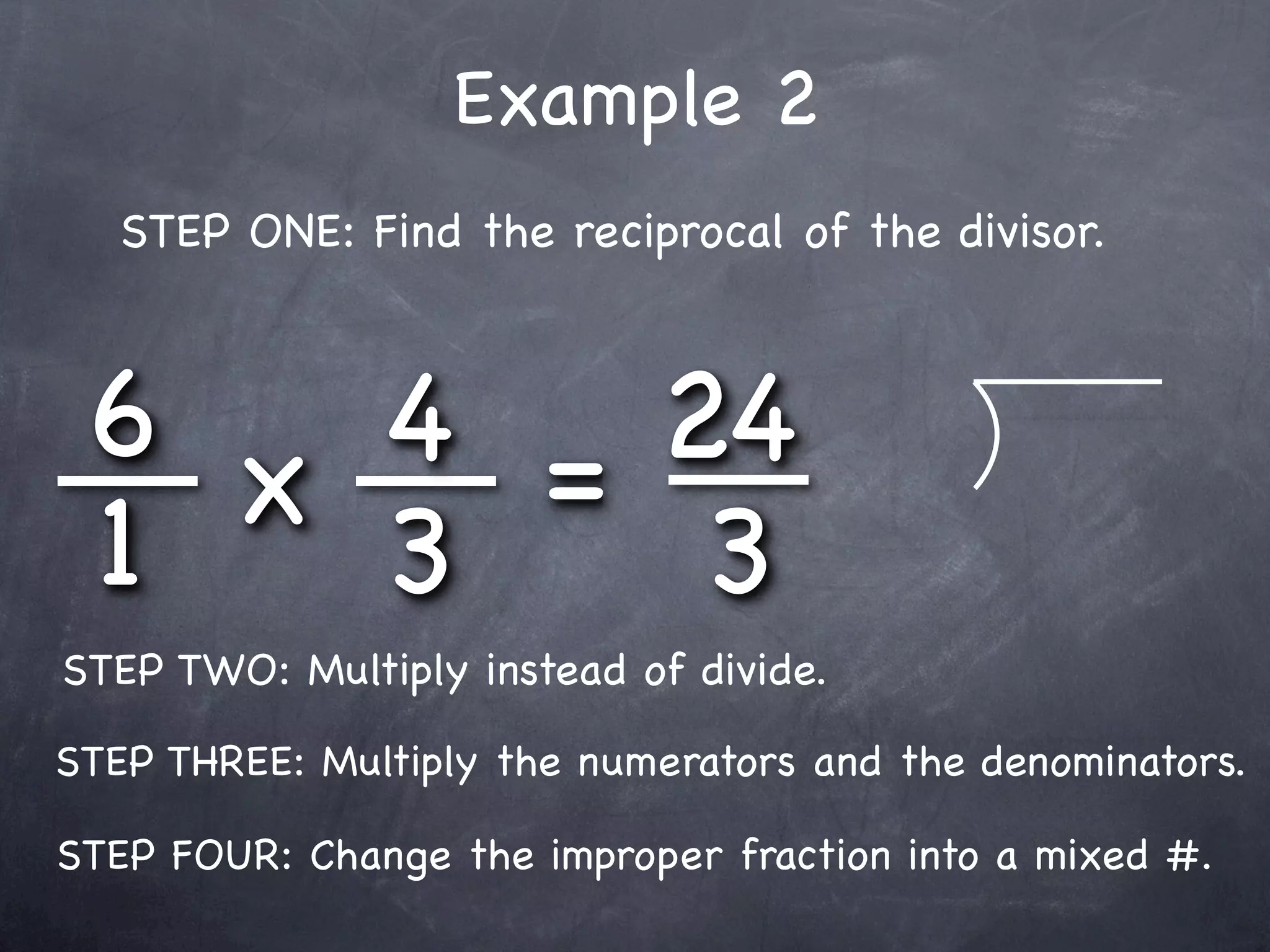 Example 2
   STEP ONE: Find the reciprocal of the divisor.



 6 x 4 = 24
 1   3    3
STEP TWO: Multiply instead of divide.

STEP THREE: Multiply the numerators and the denominators.

STEP FOUR: Change the improper fraction into a mixed #.
 