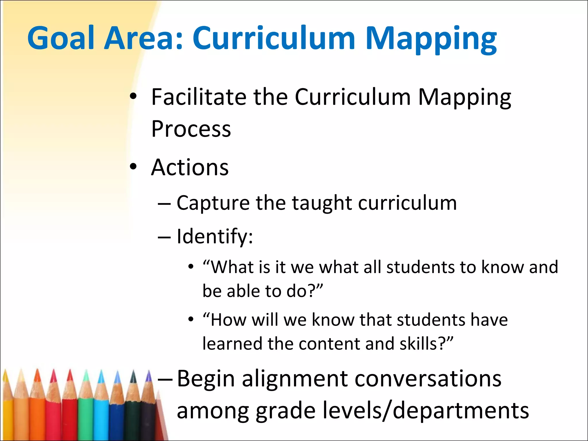 Goal Area: Curriculum Mapping Facilitate the Curriculum Mapping Process Actions Capture the taught curriculum Identify: “ What is it we what all students to know and be able to do?” “ How will we know that students have learned the content and skills?” Begin alignment conversations among grade levels/departments 