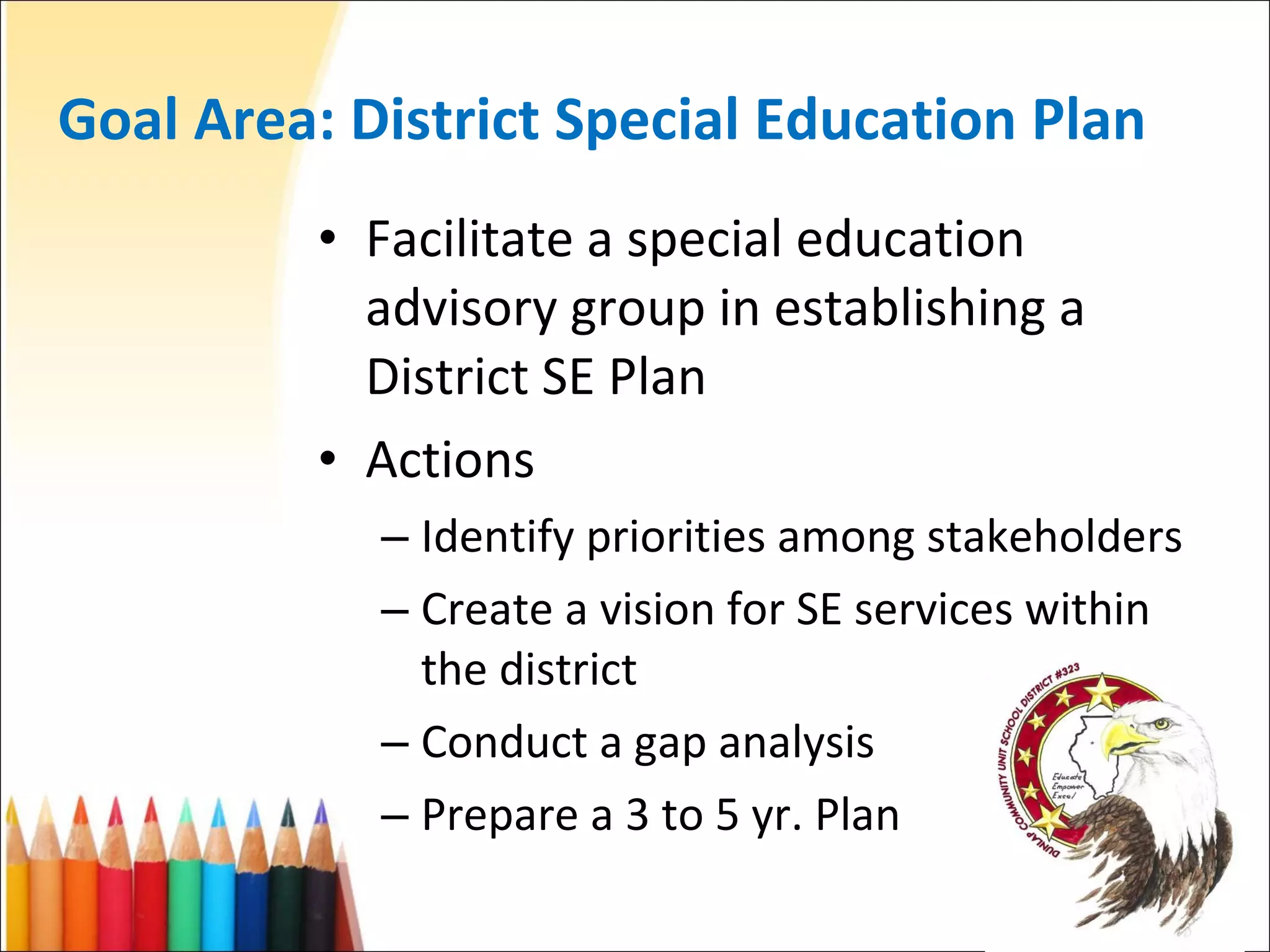 Goal Area: District Special Education Plan Facilitate a special education advisory group in establishing a District SE Plan Actions Identify priorities among stakeholders Create a vision for SE services within the district Conduct a gap analysis Prepare a 3 to 5 yr. Plan 
