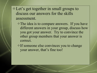 Let’s get together in small groups to discuss our answers for the skills assessment. The idea is to compare answers.  If you have different answers in your group, discuss how you got your answer.  Try to convince the other group members that your answer is correct. If someone else convinces you to change your answer, that’s fine too! 