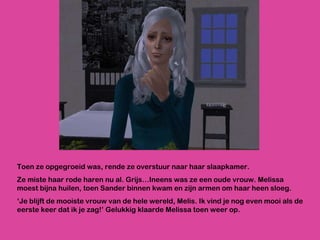 Toen ze opgegroeid was, rende ze overstuur naar haar slaapkamer.  Ze miste haar rode haren nu al. Grijs…Ineens was ze een oude vrouw. Melissa moest bijna huilen, toen Sander binnen kwam en zijn armen om haar heen sloeg. ‘ Je blijft de mooiste vrouw van de hele wereld, Melis. Ik vind je nog even mooi als de eerste keer dat ik je zag!’ Gelukkig klaarde Melissa toen weer op. 