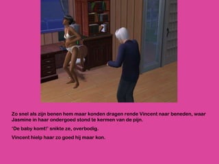 Zo snel als zijn benen hem maar konden dragen rende Vincent naar beneden, waar Jasmine in haar ondergoed stond te kermen van de pijn. ‘ De baby komt!’ snikte ze, overbodig.  Vincent hielp haar zo goed hij maar kon.  