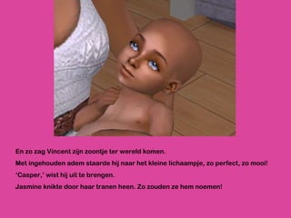En zo zag Vincent zijn zoontje ter wereld komen.  Met ingehouden adem staarde hij naar het kleine lichaampje, zo perfect, zo mooi! ‘ Casper,’ wist hij uit te brengen. Jasmine knikte door haar tranen heen. Zo zouden ze hem noemen! 