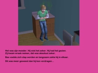 Het was zijn moeder. Hij wist het zeker. Hij had het gezien. Zij kwam wraak nemen, dat was absoluut zeker. Bas voelde zich slap worden en langzaam zakte hij in elkaar. Dit was meer geweest dan hij kon verdragen… 