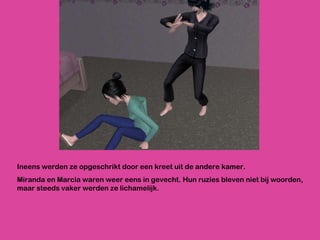 Ineens werden ze opgeschrikt door een kreet uit de andere kamer.  Miranda en Marcia waren weer eens in gevecht. Hun ruzies bleven niet bij woorden, maar steeds vaker werden ze lichamelijk. 