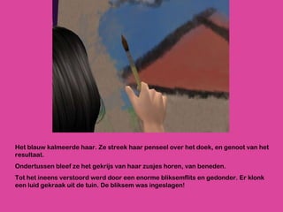 Het blauw kalmeerde haar. Ze streek haar penseel over het doek, en genoot van het resultaat. Ondertussen bleef ze het gekrijs van haar zusjes horen, van beneden. Tot het ineens verstoord werd door een enorme bliksemflits en gedonder. Er klonk een luid gekraak uit de tuin. De bliksem was ingeslagen! 