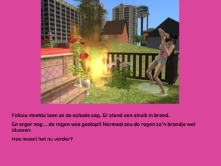 Felicia vloekte toen ze de schade zag. Er stond een struik in brand.  En erger nog… de regen was gestopt! Normaal zou de regen zo’n brandje wel blussen. Hoe moest het nu verder? 