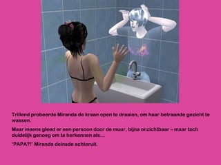 Trillend probeerde Miranda de kraan open te draaien, om haar betraande gezicht te wassen. Maar ineens gleed er een persoon door de muur, bijna onzichtbaar – maar toch duidelijk genoeg om te herkennen als… ‘ PAPA?!’ Miranda deinsde achteruit.  