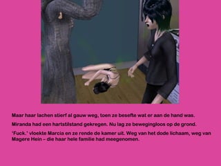 Maar haar lachen stierf al gauw weg, toen ze besefte wat er aan de hand was. Miranda had een hartstilstand gekregen. Nu lag ze bewegingloos op de grond.  ‘ Fuck.’ vloekte Marcia en ze rende de kamer uit. Weg van het dode lichaam, weg van Magere Hein – die haar hele familie had meegenomen. 