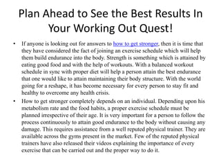 Plan Ahead to See the Best Results In Your Working Out Quest! If anyone is looking out for answers to how to get stronger, then it is time that they have considered the fact of joining an exercise schedule which will help them build endurance into the body. Strength is something which is attained by eating good food and with the help of workouts. With a balanced workout schedule in sync with proper diet will help a person attain the best endurance that one would like to attain maintaining their body structure. With the world going for a reshape, it has become necessary for every person to stay fit and healthy to overcome any health crisis. How to get stronger completely depends on an individual. Depending upon his metabolism rate and the food habits, a proper exercise schedule must be planned irrespective of their age. It is very important for a person to follow the process continuously to attain good endurance to the body without causing any damage. This requires assistance from a well reputed physical trainer. They are available across the gyms present in the market. Few of the reputed physical trainers have also released their videos explaining the importance of every exercise that can be carried out and the proper way to do it.  