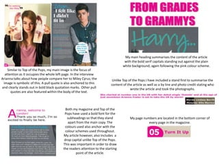 My main heading summarises the content of the article
                                                                                    with the bold serif capitals standing out against the plain
                                                                                   white background; again following the pink colour scheme.
    Similar to Top of the Pops, my main image is the focus of
  attention as it occupies the whole left page. In the interview
Arianna talks about how people compare her to Miley Cyrus; the              Unlike Top of the Pops I have included a stand first to summarise the
 image is symbolic of this. A pull quote is also anchored to this          content of the article as well as a by line and photo credit stating who
and clearly stands out in bold black quotation marks. Other pull                        wrote the article and took the photographs.
      quotes are also featured within the body of the text.



                                            Both my magazine and Top of the
                                           Pops have used a bold font for the
                                             subheadings so that they stand             My page numbers are located in the bottom corner of
                                              apart from the main copy. The                        every page in the magazine.
                                            colours used also anchor with the
                                            colour schemes used throughout.
                                          My article however, also includes a
                                           drop capital unlike Top of the Pops.
                                          This was important in order to draw
                                          the readers attention to the starting
                                                   point of the article.
 