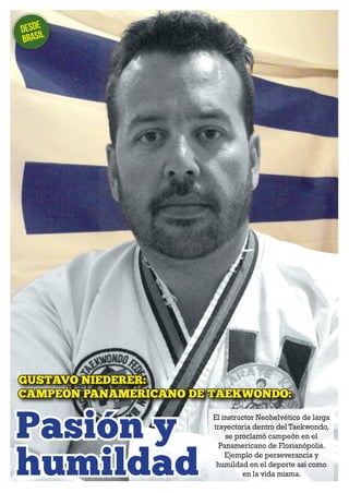 Desde 
brasil 
GUSTAVO NIEDERER: 
CAMPEÓN PANAMERICANO DE TAEKWONDO: 
Pasión y 
humildad 
NH MAGAZINE 8 
El instructor Neohelvético de larga 
trayectoria dentro del Taekwondo, 
se proclamó campeón en el 
Panamericano de Florianópolis. 
Ejemplo de perseverancia y 
humildad en el deporte así como 
en la vida misma. 
 