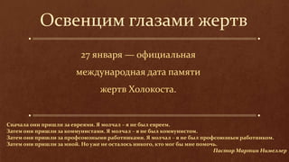 Освенцим глазами жертв
27 января — официальная
международная дата памяти
жертв Холокоста.
Сначала они пришли за евреями. Я молчал – я не был евреем.
Затем они пришли за коммунистами. Я молчал – я не был коммунистом.
Затем они пришли за профсоюзными работниками. Я молчал – я не был профсоюзным работником.
Затем они пришли за мной. Но уже не осталось никого, кто мог бы мне помочь.
Пастор Мартин Нимеллер
 