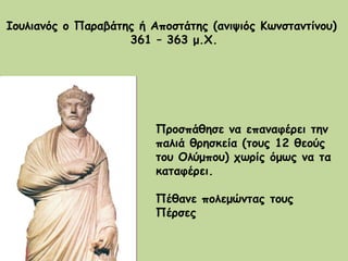 Ιουλιανός ο Παραβάτης ή Αποστάτης (ανιψιός Κωνσταντίνου)  361 – 363 μ.Χ. Προσπάθησε να επαναφέρει την παλιά θρησκεία (τους 12 θεούς του Ολύμπου) χωρίς όμως να τα καταφέρει. Πέθανε πολεμώντας τους Πέρσες 