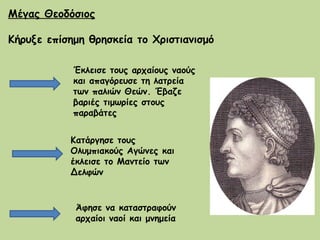 Μέγας Θεοδόσιος   Κήρυξε επίσημη θρησκεία το Χριστιανισμό Έκλεισε τους αρχαίους ναούς και απαγόρευσε τη λατρεία των παλιών Θεών. Έβαζε βαριές τιμωρίες στους πααβάτες Κατάργησε τους Ολυμπιακούς Αγώνες και έκλεισε το Μαντείο των Δελφών Άφησε να καταστραφούν αρχαίοι ναοί και μνημεία  