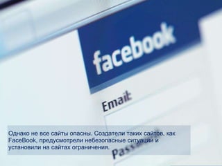 Однако не все сайты опасны. Создатели таких сайтов, как
FaceBook, предусмотрели небезопасные ситуации и
установили на сайтах ограничения.
 