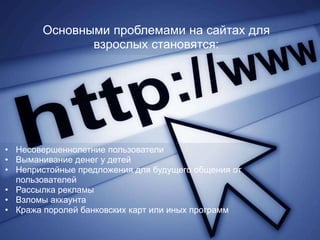 Основными проблемами на сайтах для
              взрослых становятся:




• Несовершеннолетние пользователи
• Выманивание денег у детей
• Непристойные предложения для будущего общения от
  пользователей
• Рассылка рекламы
• Взломы аккаунта
• Кража поролей банковских карт или иных программ
 