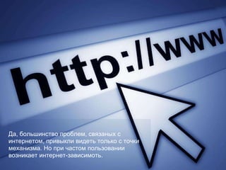 Да, большинство проблем, связаных с
интернетом, привыкли видеть только с точки
механизма. Но при частом пользовании
возникает интернет-зависимоть.
 
