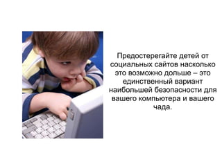 Предостерегайте детей от
социальных сайтов насколько
  это возможно дольше – это
    единственный вариант
наибольшей безопасности для
 вашего компьютера и вашего
            чада.
 