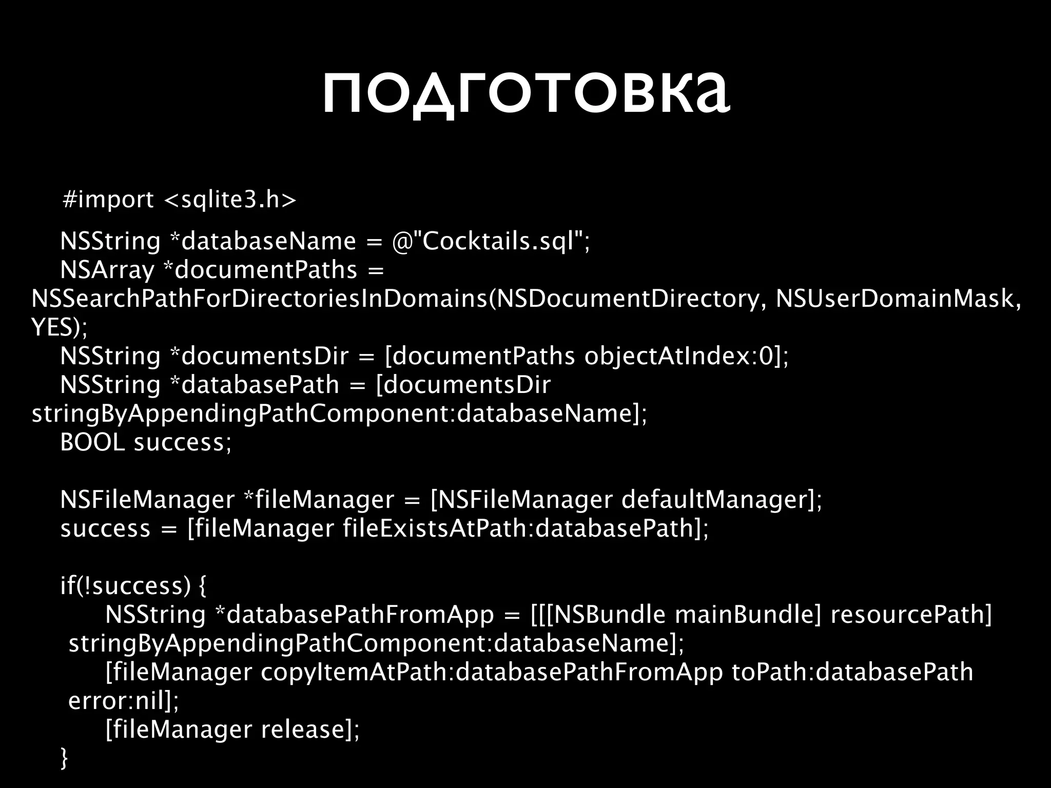 подготовка
  #import <sqlite3.h>

 NSString *databaseName = @"Cocktails.sql";

 NSArray *documentPaths =
NSSearchPathForDirectoriesInDomains(NSDocumentDirectory, NSUserDomainMask,
YES);

 NSString *documentsDir = [documentPaths objectAtIndex:0];

 NSString *databasePath = [documentsDir
stringByAppendingPathComponent:databaseName];

 BOOL success;


 NSFileManager *fileManager = [NSFileManager defaultManager];

 success = [fileManager fileExistsAtPath:databasePath];


 if(!success) {
    
 NSString *databasePathFromApp = [[[NSBundle mainBundle] resourcePath]
    stringByAppendingPathComponent:databaseName];
    
 [fileManager copyItemAtPath:databasePathFromApp toPath:databasePath
    error:nil];
    
 [fileManager release];

 }
 